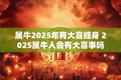 属牛2025年有大喜缠身 2025属牛人会有大喜事吗 属牛2025年有大喜缠身 2025属牛人会有大喜事吗