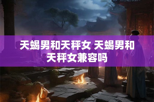 天蝎男和天秤女 天蝎男和天秤女兼容吗 天蝎男和天秤女 天蝎男和天秤女兼容吗