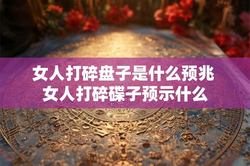 女人打碎盘子是什么预兆 女人打碎碟子预示什么