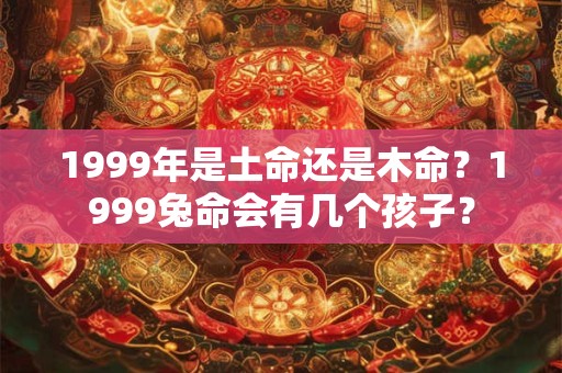 1999年是土命还是木命?1999兔命会有几个孩子? 1999年是土命还是木命?1999兔命会有几个孩子?