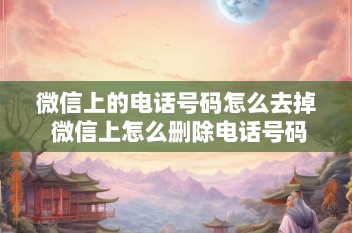 微信上的电话号码怎么去掉 微信上怎么删除电话号码