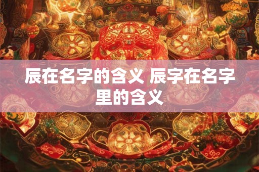 辰在名字的含义 辰字在名字里的含义