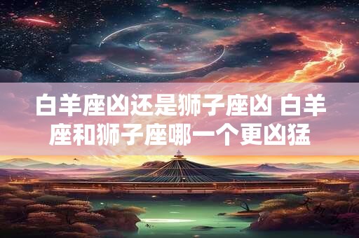 白羊座凶还是狮子座凶 白羊座和狮子座哪一个更凶猛 白羊座凶还是狮子座凶 白羊座和狮子座哪一个更凶猛