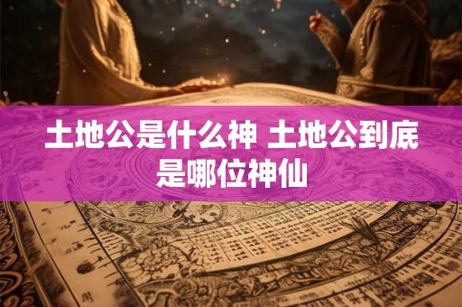 土地公是什么神 土地公到底是哪位神仙