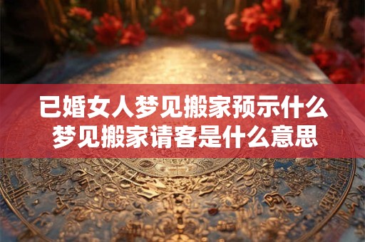 已婚女人梦见搬家预示什么 梦见搬家请客是什么意思