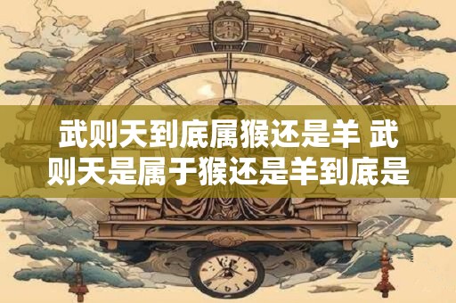 武则天到底属猴还是羊 武则天是属于猴还是羊到底是哪一种动物