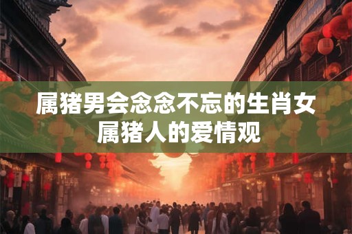 属猪男会念念不忘的生肖女 属猪人的爱情观 属猪男会念念不忘的生肖女 属猪人的爱情观