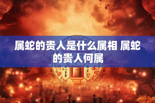 属蛇的贵人是什么属相 属蛇的贵人何属