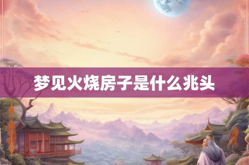 梦见火烧房子是什么兆头