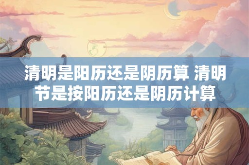 清明是阳历还是阴历算 清明节是按阳历还是阴历计算