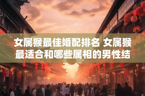 女属猴最佳婚配排名 女属猴最适合和哪些属相的男性结婚