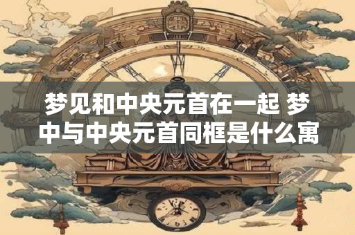 梦见和中央元首在一起 梦中与中央元首同框是什么寓意