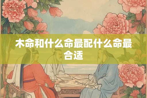 木命和什么命最配什么命最合适 木命和什么命最配什么命最合适