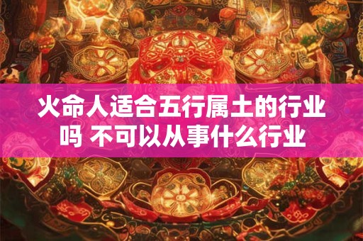 火命人适合五行属土的行业吗 不可以从事什么行业 火命人适合五行属土的行业吗 不可以从事什么行业