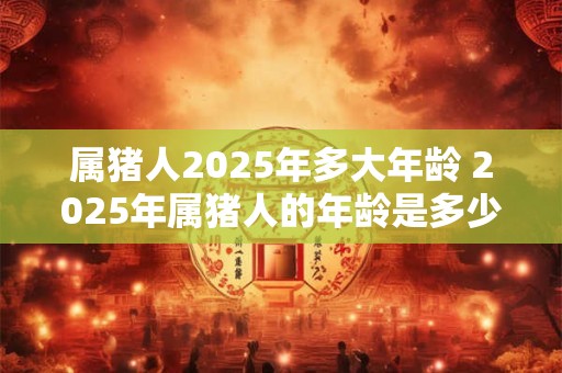 属猪人2025年多大年龄 2025年属猪人的年龄是多少