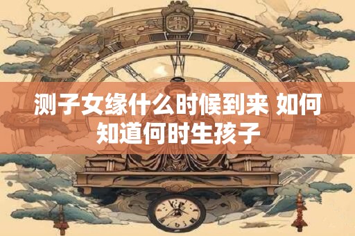 测子女缘什么时候到来 如何知道何时生孩子