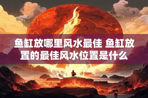 鱼缸放哪里风水最佳 鱼缸放置的最佳风水位置是什么 鱼缸放哪里风水最佳 鱼缸放置的最佳风水位置是什么