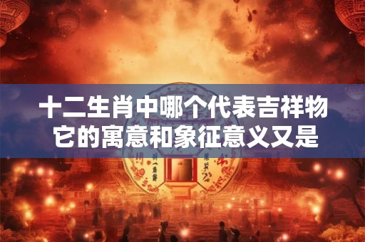 十二生肖中哪个代表吉祥物 它的寓意和象征意义又是什么