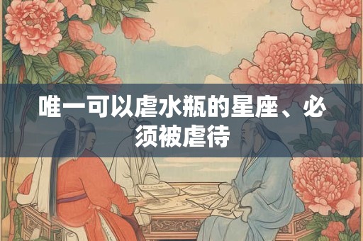 唯一可以虐水瓶的星座、必须被虐待
