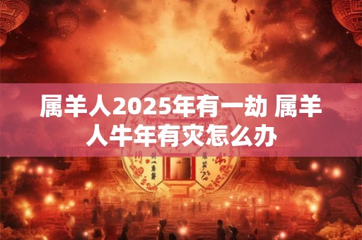 属羊人2025年有一劫 属羊人牛年有灾怎么办