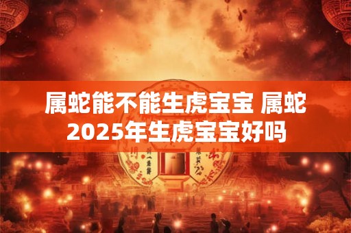 属蛇能不能生虎宝宝 属蛇2025年生虎宝宝好吗