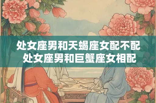 处女座男和天蝎座女配不配 处女座男和巨蟹座女相配吗