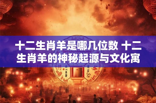 十二生肖羊是哪几位数 十二生肖羊的神秘起源与文化寓意