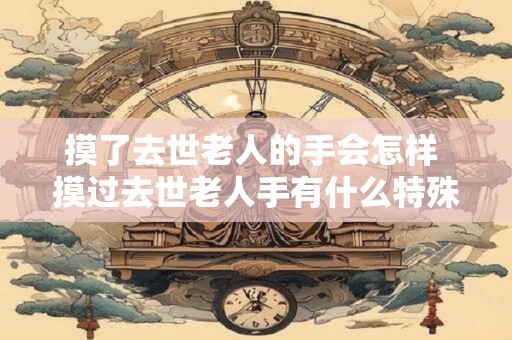 摸了去世老人的手会怎样 摸过去世老人手有什么特殊感受