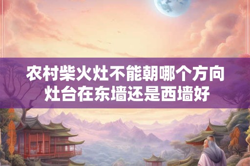 农村柴火灶不能朝哪个方向 灶台在东墙还是西墙好 农村柴火灶不能朝哪个方向 灶台在东墙还是西墙好