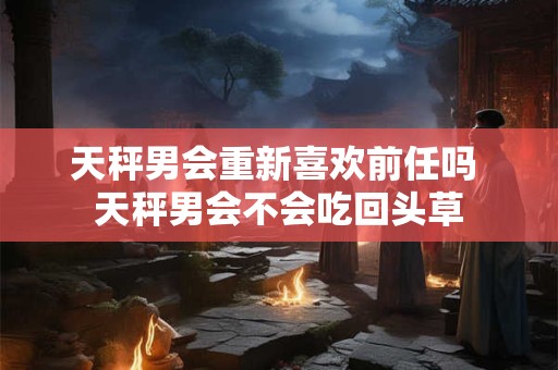 天秤男会重新喜欢前任吗 天秤男会不会吃回头草