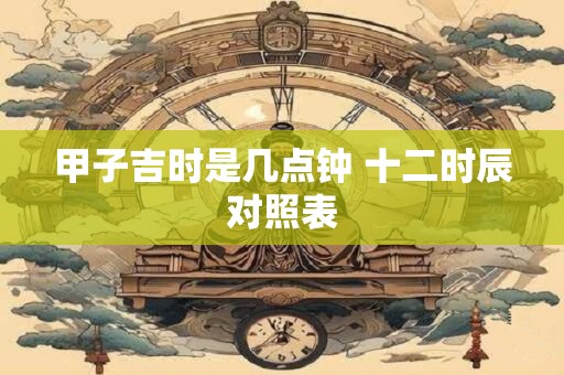 甲子吉时是几点钟 十二时辰对照表