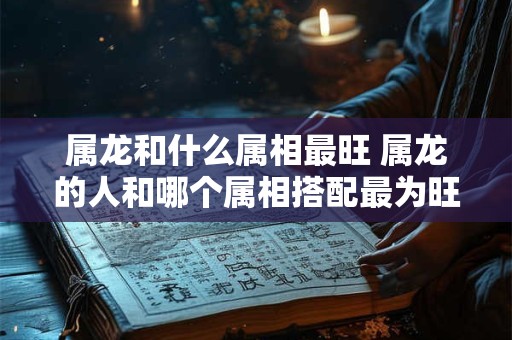 属龙和什么属相最旺 属龙的人和哪个属相搭配最为旺盛