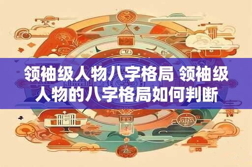 领袖级人物八字格局 领袖级人物的八字格局如何判断