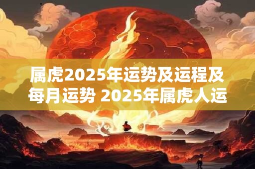 属虎2025年运势及运程及每月运势 2025年属虎人运程如何每月运势详解 属虎2025年运势及运程及每月运势 2025年属虎人运程如何每月运势详解
