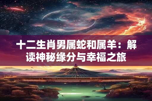 十二生肖男属蛇和属羊：解读神秘缘分与幸福之旅
