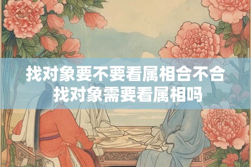 找对象要不要看属相合不合 找对象需要看属相吗