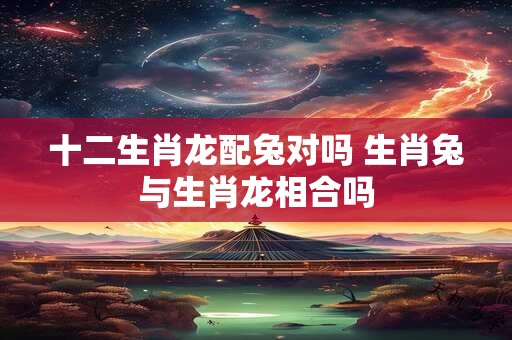 十二生肖龙配兔对吗 生肖兔与生肖龙相合吗