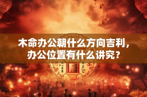 木命办公朝什么方向吉利，办公位置有什么讲究？