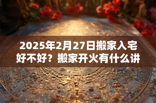 2025年2月27日搬家入宅好不好？搬家开火有什么讲究？