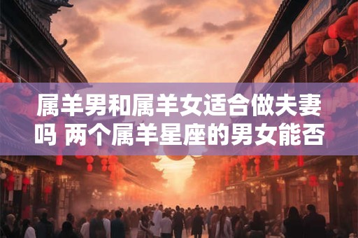 属羊男和属羊女适合做夫妻吗 两个属羊星座的男女能否成为理想的夫妻组合