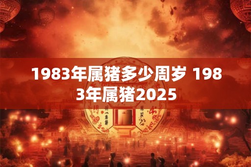 1983年属猪多少周岁 1983年属猪2025 1983年属猪多少周岁 1983年属猪2025