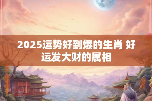 2025运势好到爆的生肖 好运发大财的属相