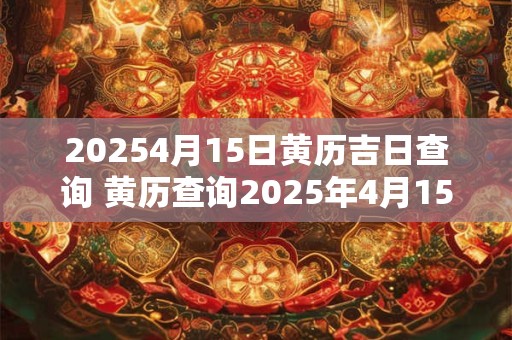 20254月15日黄历吉日查询 黄历查询2025年4月15日适宜做什么