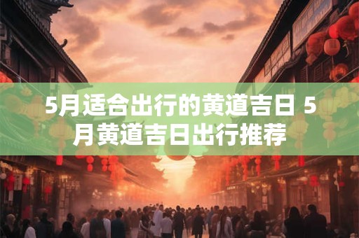 5月适合出行的黄道吉日 5月黄道吉日出行推荐