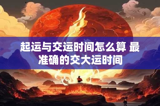 起运与交运时间怎么算 最准确的交大运时间 起运与交运时间怎么算 最准确的交大运时间