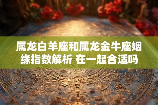 属龙白羊座和属龙金牛座姻缘指数解析 在一起合适吗