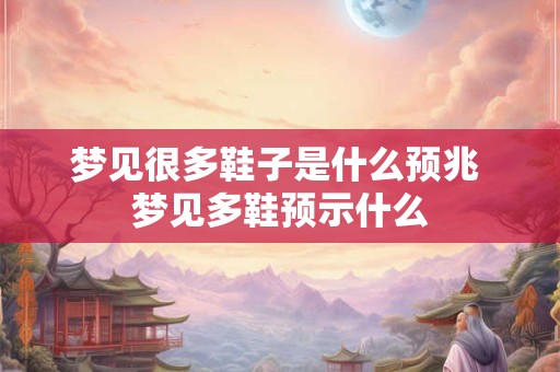 梦见很多鞋子是什么预兆 梦见多鞋预示什么