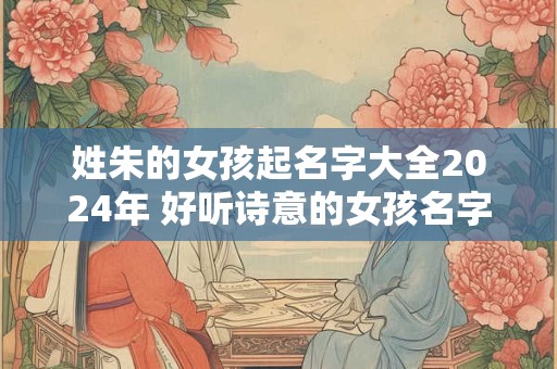 姓朱的女孩起名字大全2024年 好听诗意的女孩名字