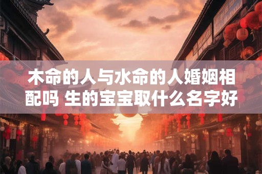 木命的人与水命的人婚姻相配吗 生的宝宝取什么名字好