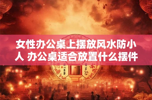 女性办公桌上摆放风水防小人 办公桌适合放置什么摆件